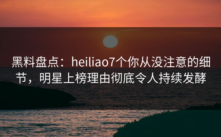 黑料盘点：heiliao7个你从没注意的细节，明星上榜理由彻底令人持续发酵