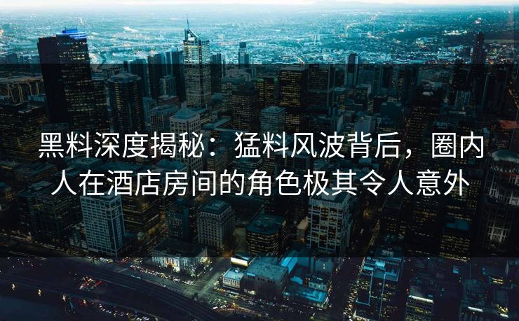 黑料深度揭秘：猛料风波背后，圈内人在酒店房间的角色极其令人意外