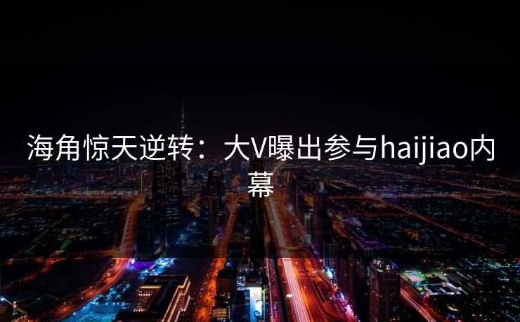 海角惊天逆转：大V曝出参与haijiao内幕