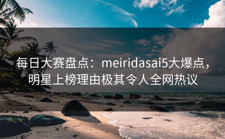 每日大赛盘点：meiridasai5大爆点，明星上榜理由极其令人全网热议
