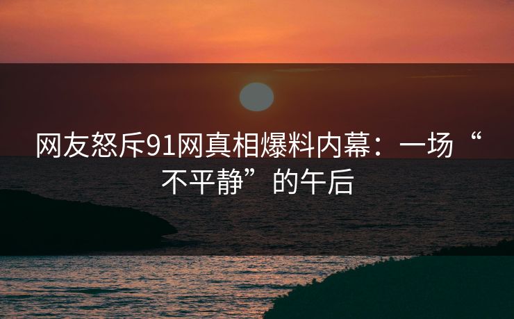 网友怒斥91网真相爆料内幕：一场“不平静”的午后