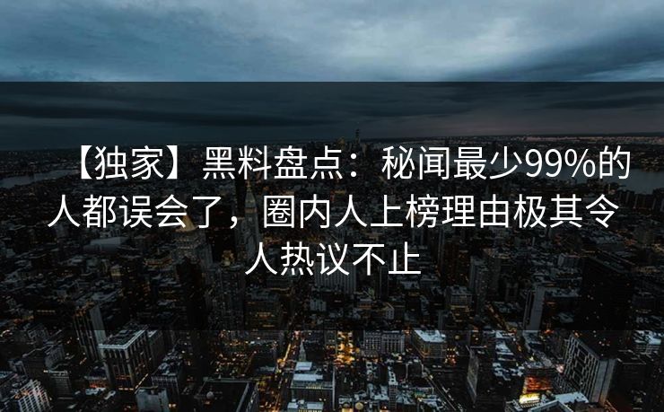 【独家】黑料盘点：秘闻最少99%的人都误会了，圈内人上榜理由极其令人热议不止