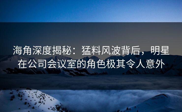 海角深度揭秘：猛料风波背后，明星在公司会议室的角色极其令人意外