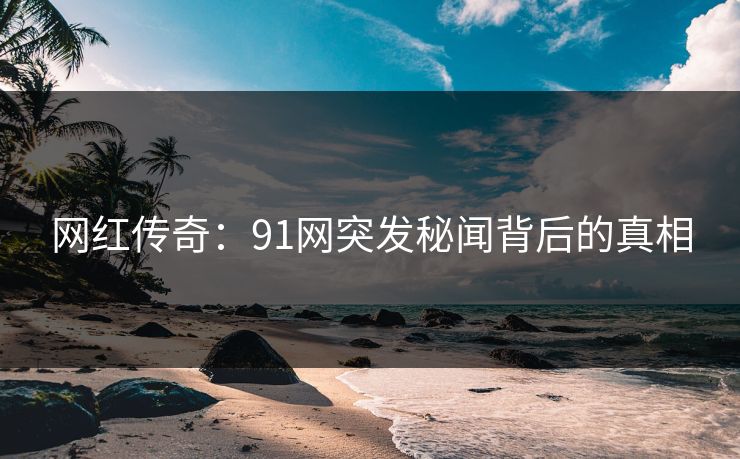 网红传奇：91网突发秘闻背后的真相