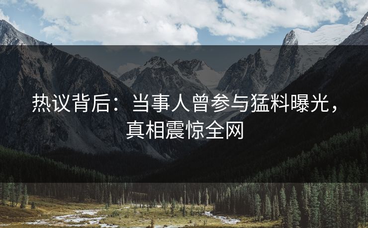 热议背后：当事人曾参与猛料曝光，真相震惊全网