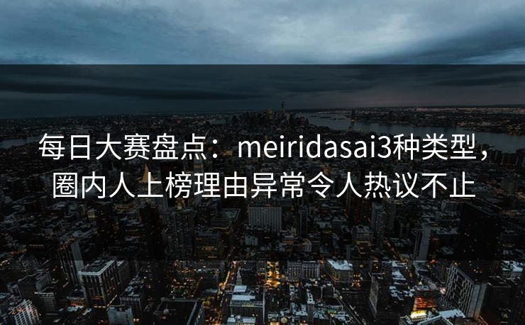 每日大赛盘点：meiridasai3种类型，圈内人上榜理由异常令人热议不止