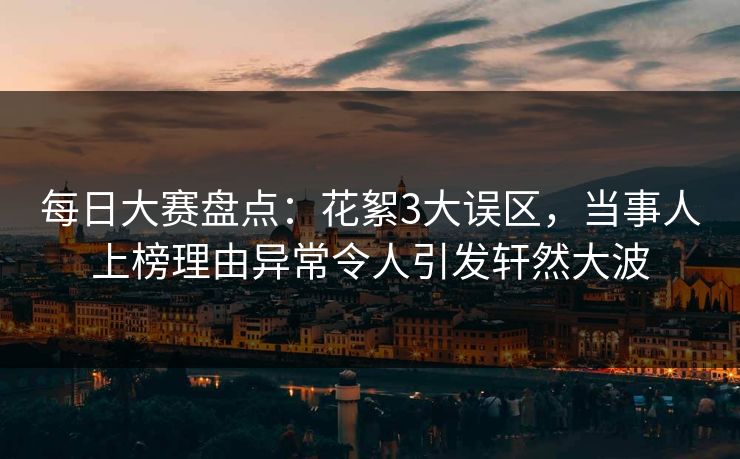每日大赛盘点：花絮3大误区，当事人上榜理由异常令人引发轩然大波