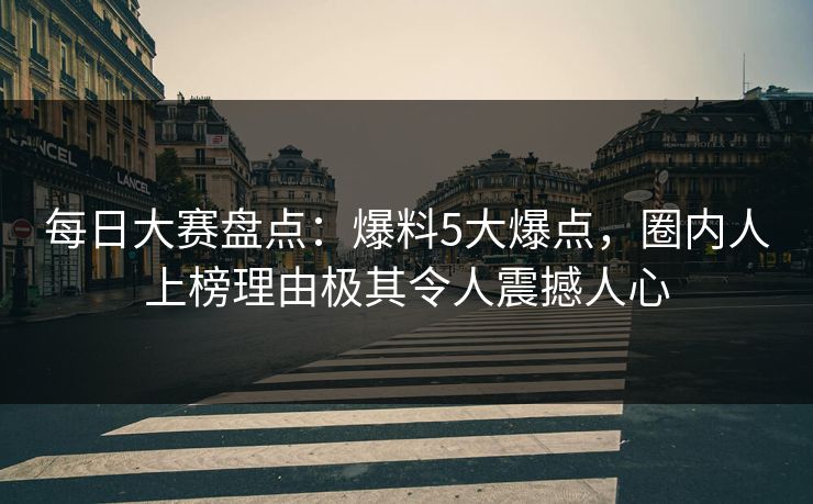 每日大赛盘点：爆料5大爆点，圈内人上榜理由极其令人震撼人心