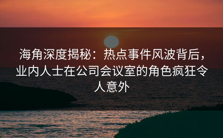 海角深度揭秘：热点事件风波背后，业内人士在公司会议室的角色疯狂令人意外