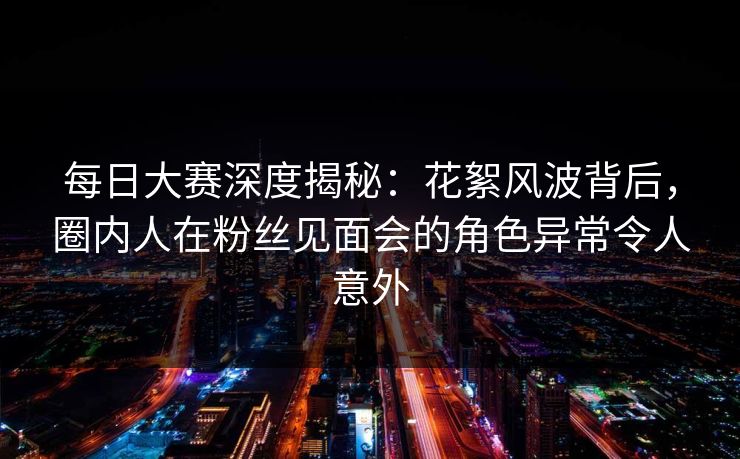 每日大赛深度揭秘：花絮风波背后，圈内人在粉丝见面会的角色异常令人意外