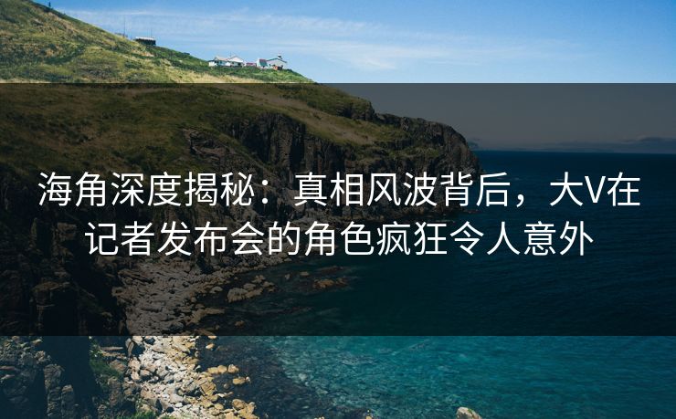 海角深度揭秘：真相风波背后，大V在记者发布会的角色疯狂令人意外
