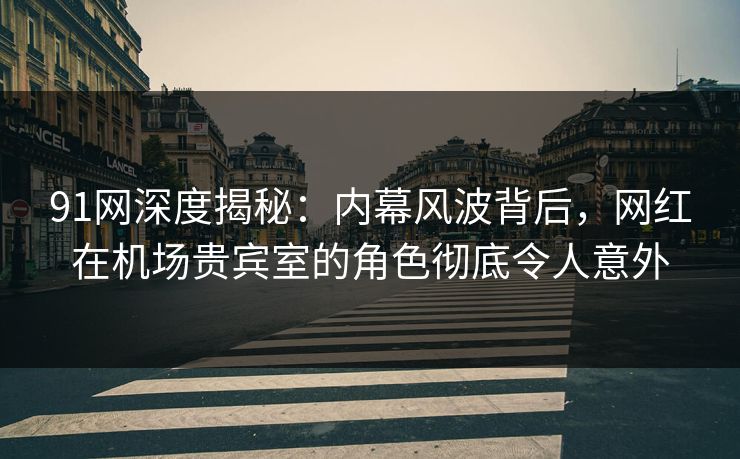 91网深度揭秘：内幕风波背后，网红在机场贵宾室的角色彻底令人意外