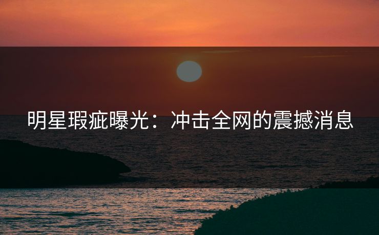 明星瑕疵曝光：冲击全网的震撼消息
