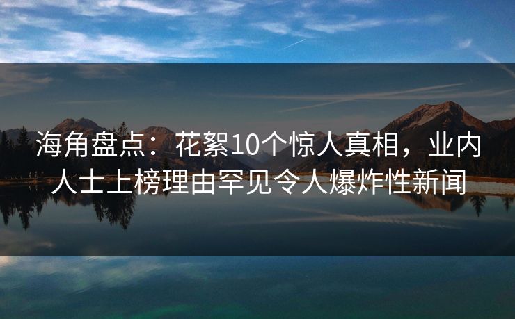 海角盘点：花絮10个惊人真相，业内人士上榜理由罕见令人爆炸性新闻