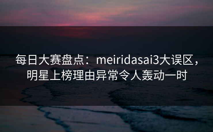 每日大赛盘点：meiridasai3大误区，明星上榜理由异常令人轰动一时