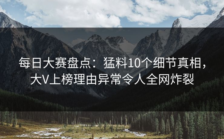 每日大赛盘点：猛料10个细节真相，大V上榜理由异常令人全网炸裂