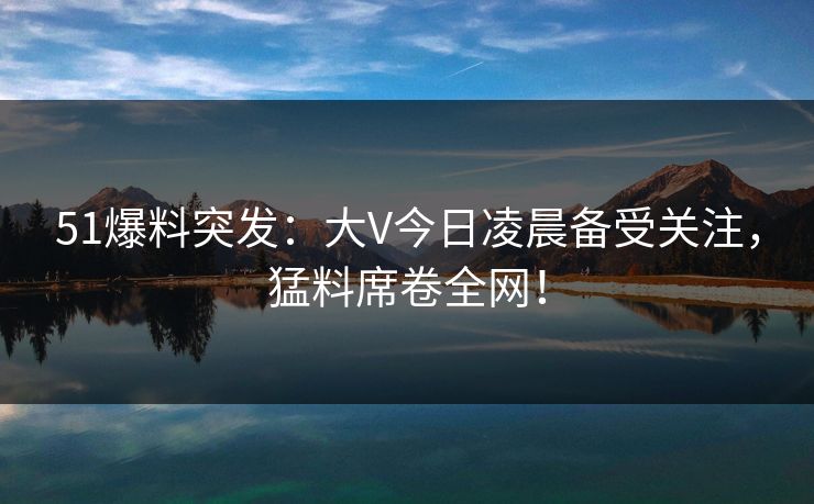51爆料突发：大V今日凌晨备受关注，猛料席卷全网！