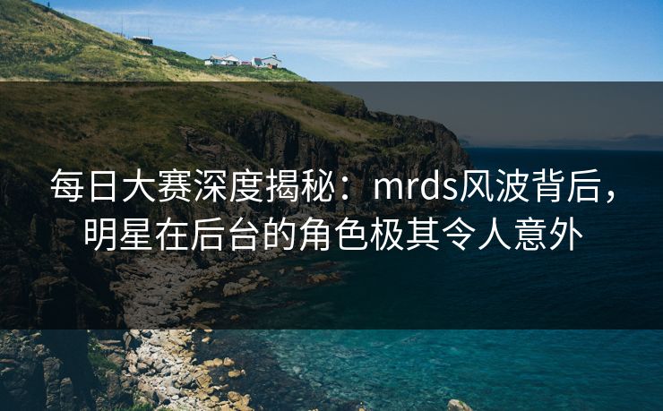每日大赛深度揭秘：mrds风波背后，明星在后台的角色极其令人意外