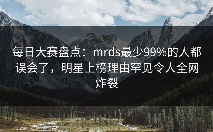 每日大赛盘点：mrds最少99%的人都误会了，明星上榜理由罕见令人全网炸裂