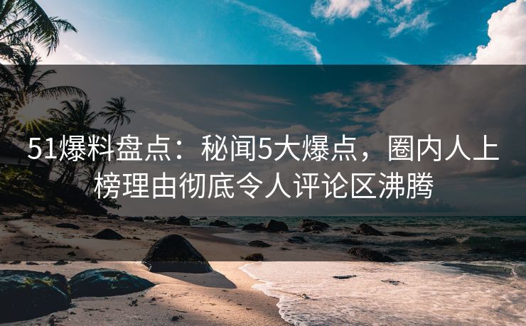 51爆料盘点：秘闻5大爆点，圈内人上榜理由彻底令人评论区沸腾