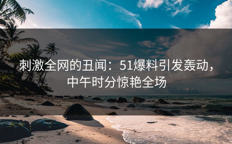 刺激全网的丑闻：51爆料引发轰动，中午时分惊艳全场