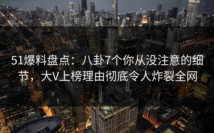 51爆料盘点：八卦7个你从没注意的细节，大V上榜理由彻底令人炸裂全网