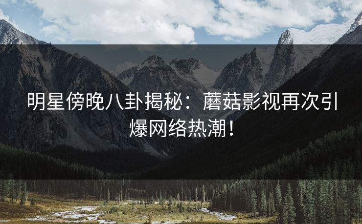 明星傍晚八卦揭秘：蘑菇影视再次引爆网络热潮！