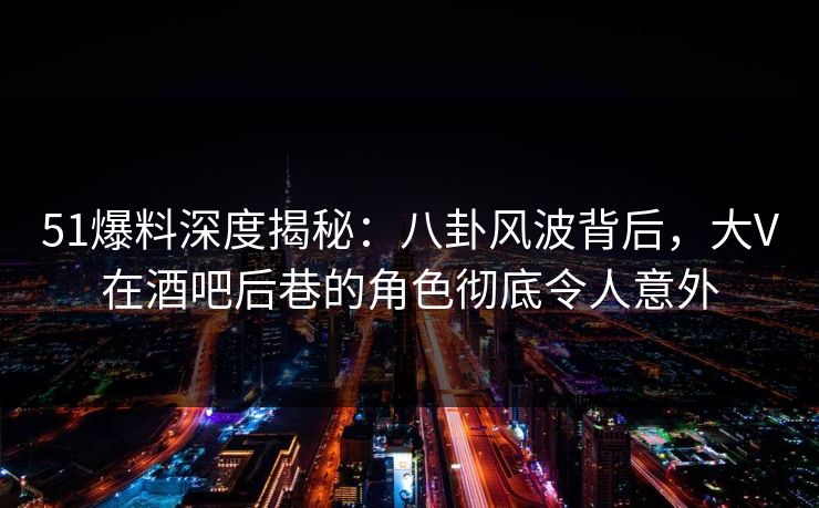 51爆料深度揭秘：八卦风波背后，大V在酒吧后巷的角色彻底令人意外