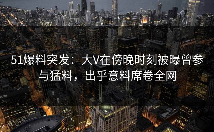 51爆料突发：大V在傍晚时刻被曝曾参与猛料，出乎意料席卷全网