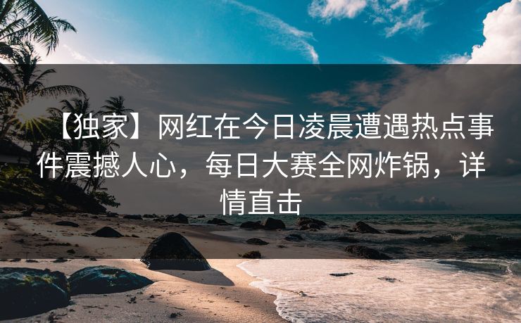 【独家】网红在今日凌晨遭遇热点事件震撼人心，每日大赛全网炸锅，详情直击