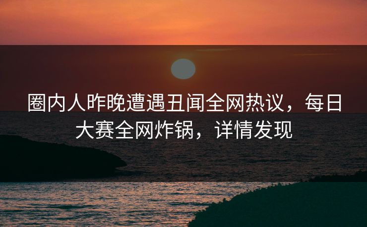 圈内人昨晚遭遇丑闻全网热议，每日大赛全网炸锅，详情发现