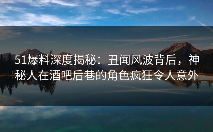 51爆料深度揭秘：丑闻风波背后，神秘人在酒吧后巷的角色疯狂令人意外