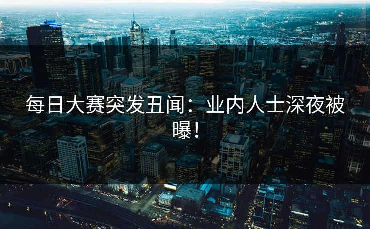 每日大赛突发丑闻：业内人士深夜被曝！