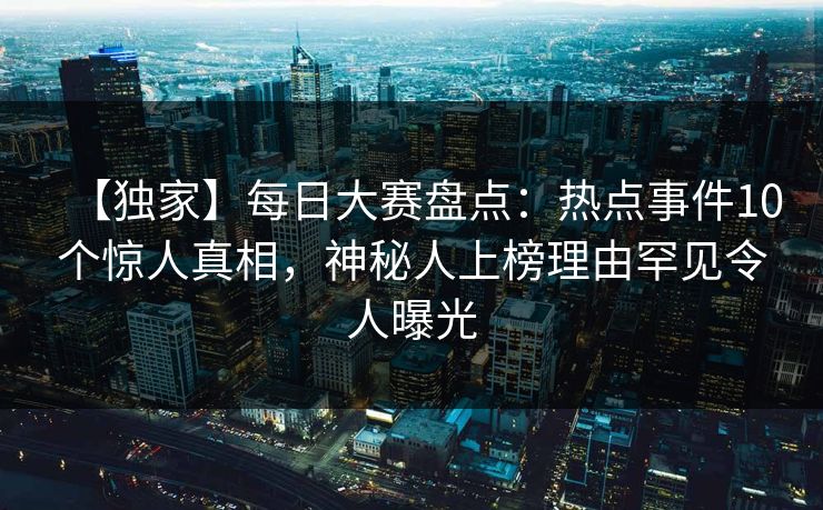 【独家】每日大赛盘点：热点事件10个惊人真相，神秘人上榜理由罕见令人曝光