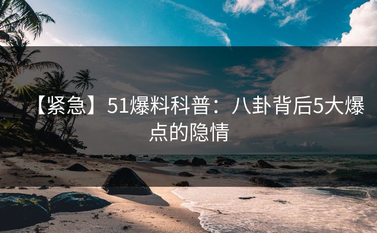 【紧急】51爆料科普：八卦背后5大爆点的隐情
