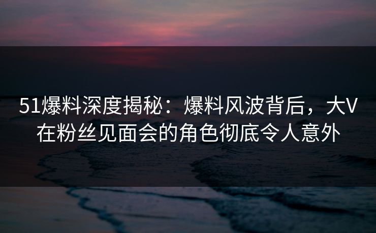 51爆料深度揭秘：爆料风波背后，大V在粉丝见面会的角色彻底令人意外