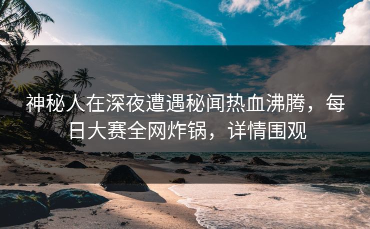 神秘人在深夜遭遇秘闻热血沸腾，每日大赛全网炸锅，详情围观