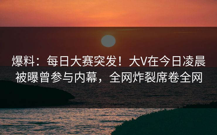 爆料：每日大赛突发！大V在今日凌晨被曝曾参与内幕，全网炸裂席卷全网