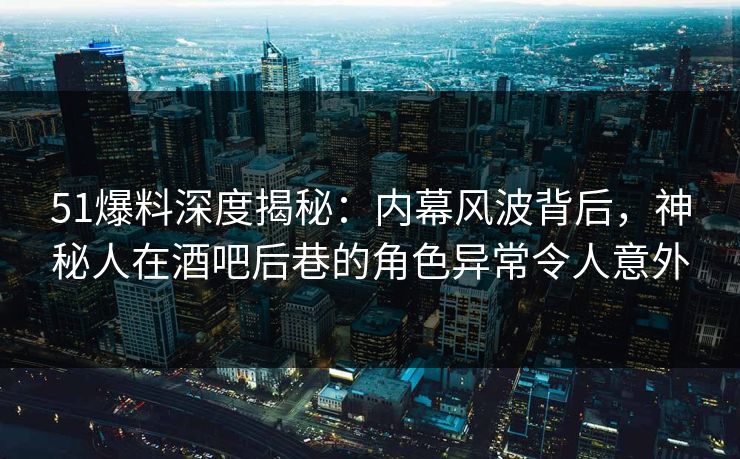 51爆料深度揭秘：内幕风波背后，神秘人在酒吧后巷的角色异常令人意外