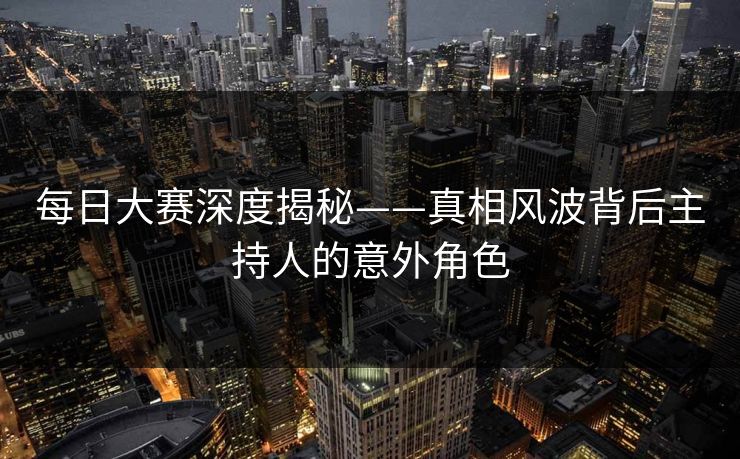 每日大赛深度揭秘——真相风波背后主持人的意外角色