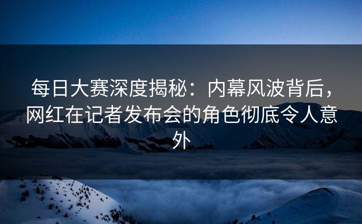 每日大赛深度揭秘：内幕风波背后，网红在记者发布会的角色彻底令人意外