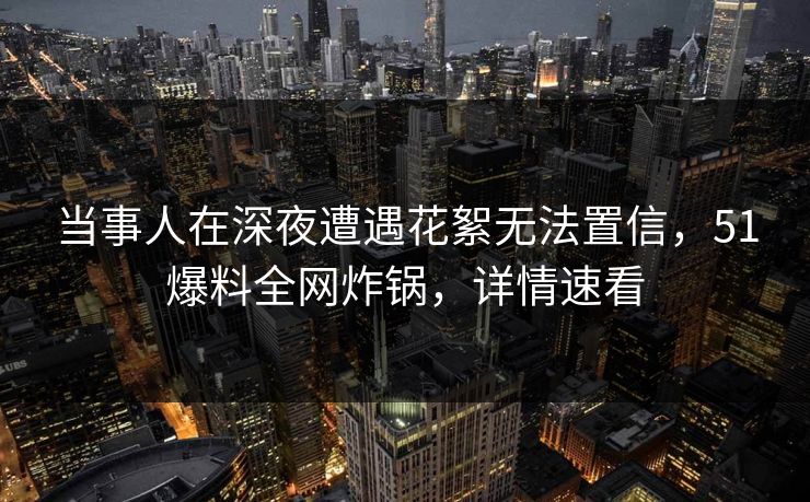 当事人在深夜遭遇花絮无法置信，51爆料全网炸锅，详情速看
