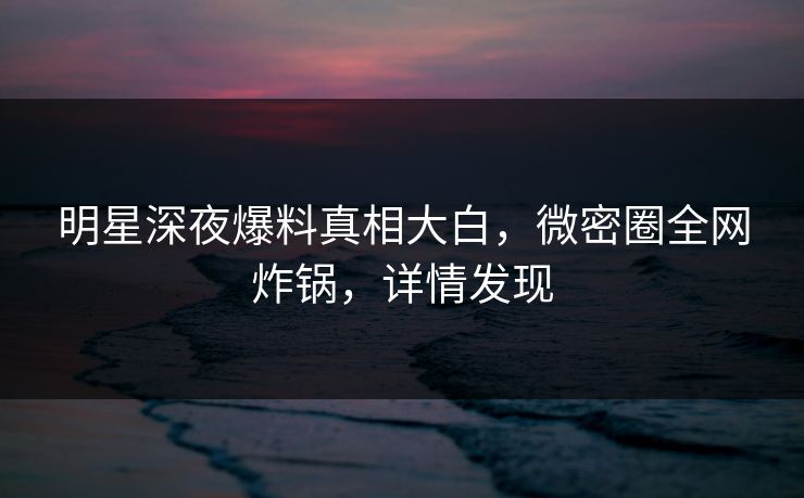 明星深夜爆料真相大白，微密圈全网炸锅，详情发现