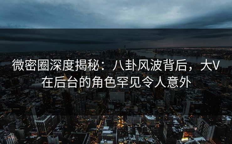 微密圈深度揭秘：八卦风波背后，大V在后台的角色罕见令人意外