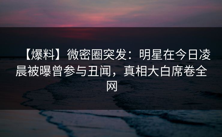【爆料】微密圈突发：明星在今日凌晨被曝曾参与丑闻，真相大白席卷全网
