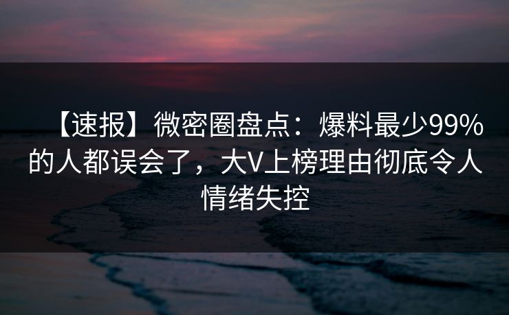 【速报】微密圈盘点：爆料最少99%的人都误会了，大V上榜理由彻底令人情绪失控
