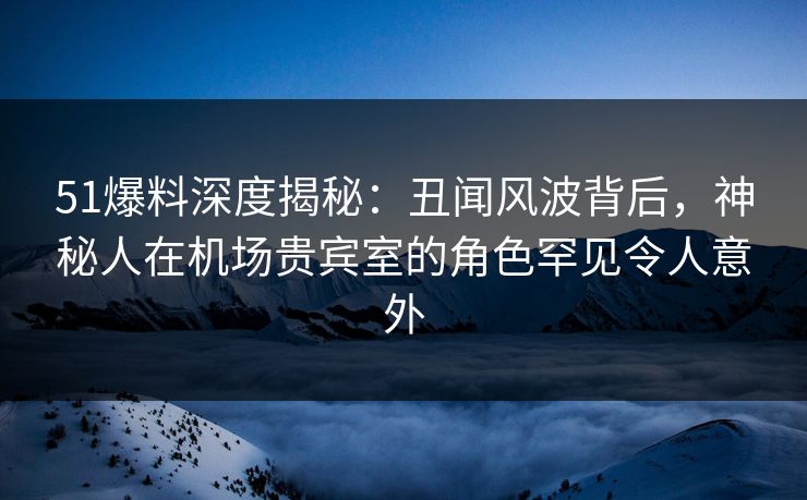 51爆料深度揭秘：丑闻风波背后，神秘人在机场贵宾室的角色罕见令人意外