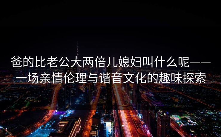 爸的比老公大两倍儿媳妇叫什么呢——一场亲情伦理与谐音文化的趣味探索