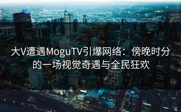 大V遭遇MoguTV引爆网络：傍晚时分的一场视觉奇遇与全民狂欢