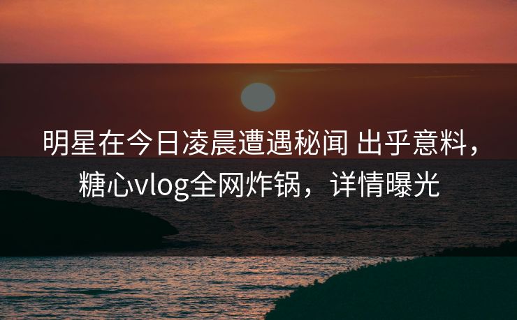 明星在今日凌晨遭遇秘闻 出乎意料，糖心vlog全网炸锅，详情曝光